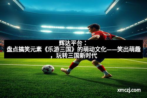 辉达平台：盘点搞笑元素《乐游三国》的萌动文化——笑出萌趣，玩转三国新时代